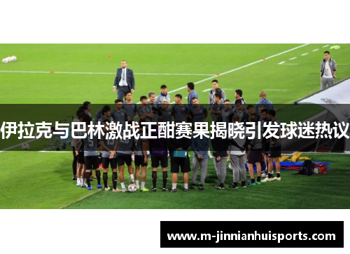 伊拉克与巴林激战正酣赛果揭晓引发球迷热议