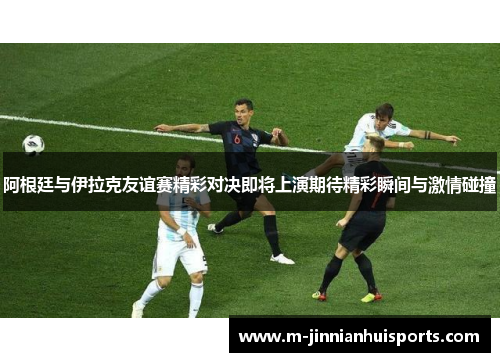 阿根廷与伊拉克友谊赛精彩对决即将上演期待精彩瞬间与激情碰撞